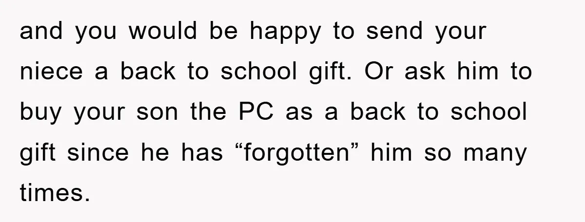 and you would be happy to send your niece a back to school gift. Or ask him to buy your son the PC as a back to school gift since...