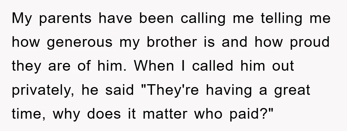 My parents have been calling me telling me how generous my brother is and how proud they are of him. When I called him out privately, he said "They're having...