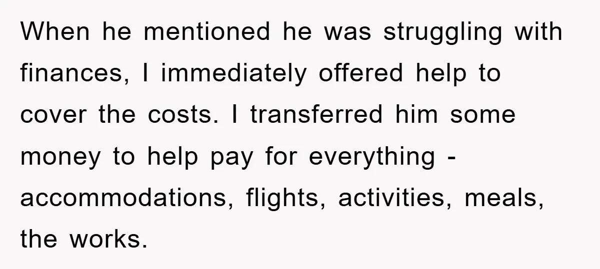 When he mentioned he was struggling with finances, I immediately offered help to cover the costs. I transferred him some money to help pay for everything - accommodations, flights, activities,...