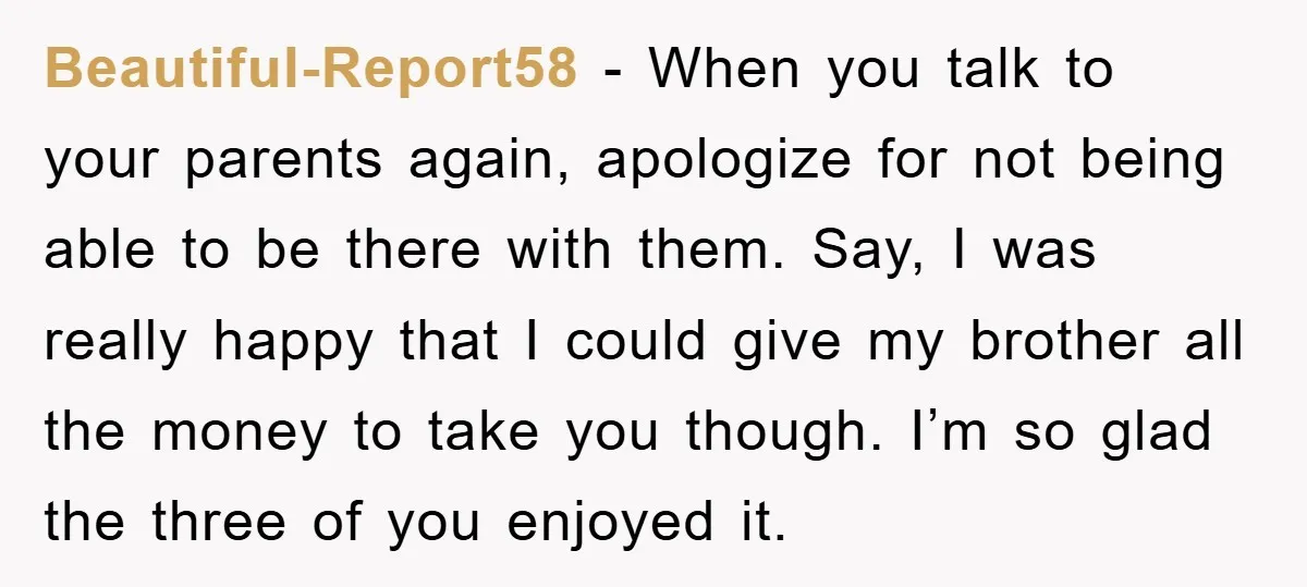 Beautiful-Report58 − When you talk to your parents again, apologize for not being able to be there with them. Say, I was really happy that I could give my brother...