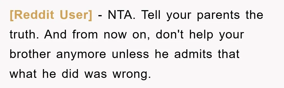 [Reddit User] − NTA. Tell your parents the truth. And from now on, don't help your brother anymore unless he admits that what he did was wrong.