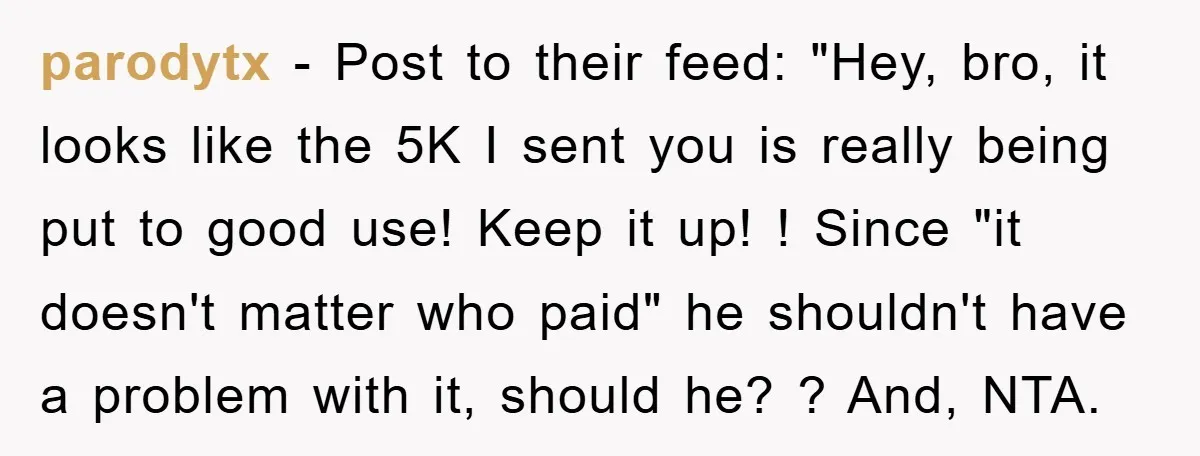 parodytx − Post to their feed: "Hey, bro, it looks like the 5K I sent you is really being put to good use! Keep it up! ! Since "it doesn't...