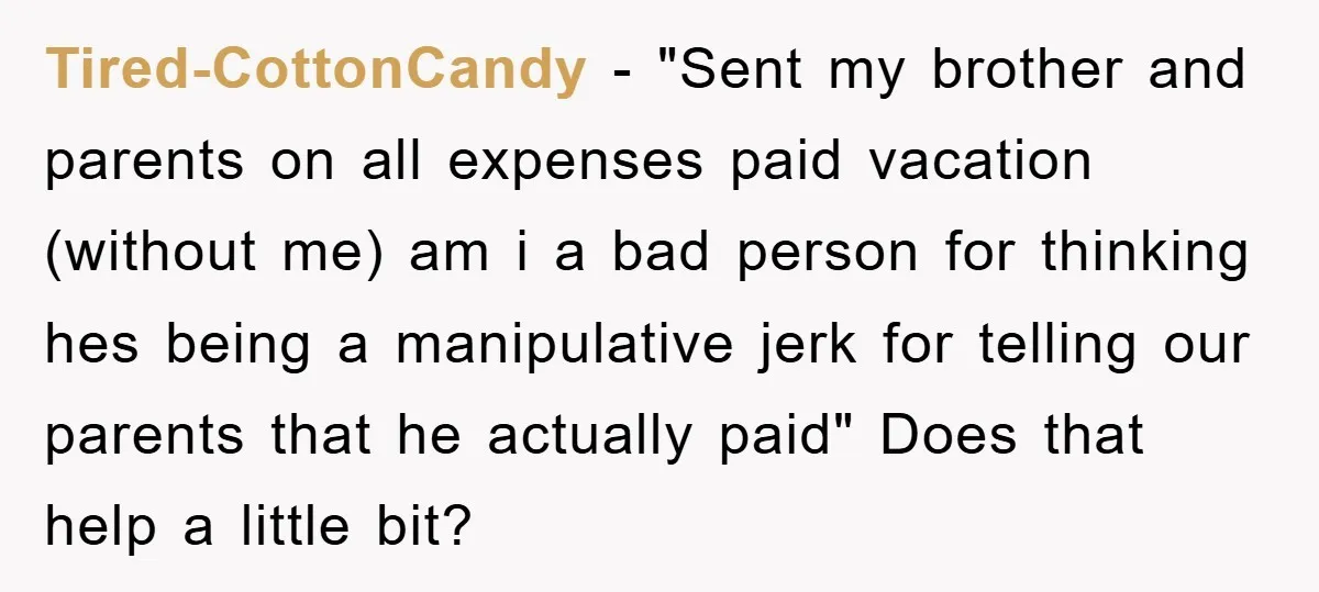 Tired-CottonCandy − "Sent my brother and parents on all expenses paid vacation (without me) am i a bad person for thinking hes being a manipulative jerk for telling our parents...