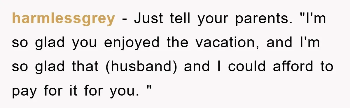 harmlessgrey − Just tell your parents. "I'm so glad you enjoyed the vacation, and I'm so glad that (husband) and I could afford to pay for it for you. "