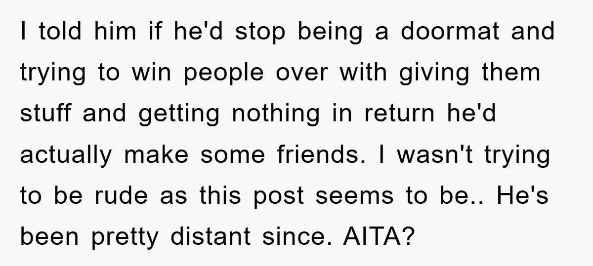 I told him if he'd stop being a doormat and trying to win people over with giving them stuff and getting nothing in return he'd actually make some friends. I...