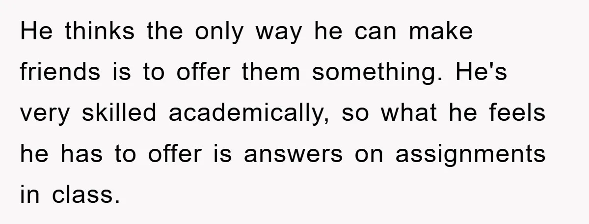 He thinks the only way he can make friends is to offer them something. He's very skilled academically, so what he feels he has to offer is answers on assignments...