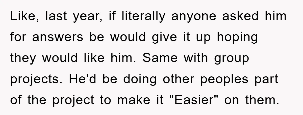 Like, last year, if literally anyone asked him for answers be would give it up hoping they would like him. Same with group projects. He'd be doing other peoples part...