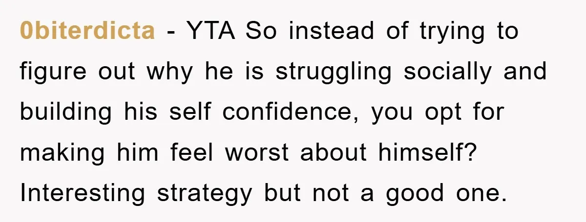 0biterdicta − YTA So instead of trying to figure out why he is struggling socially and building his self confidence, you opt for making him feel worst about himself? Interesting...
