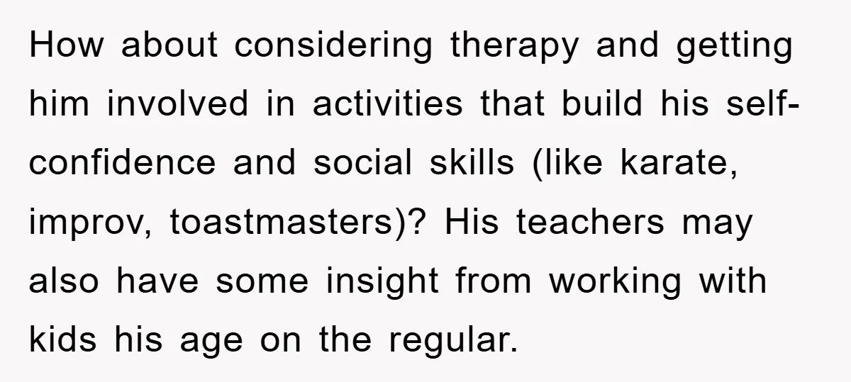 How about considering therapy and getting him involved in activities that build his self-confidence and social skills (like karate, improv, toastmasters)? His teachers may also have some insight from working...