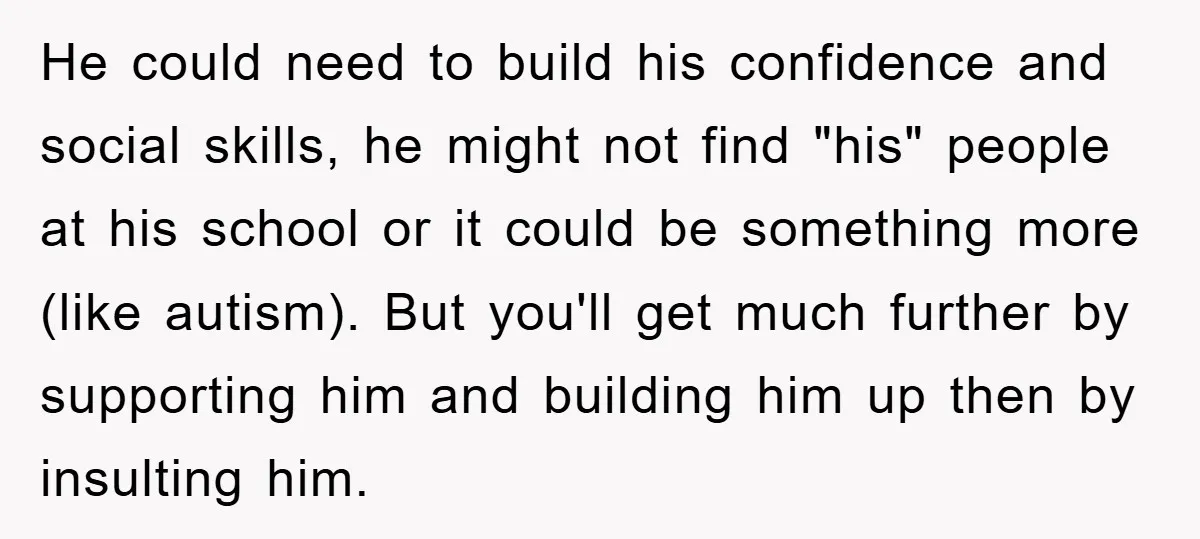 He could need to build his confidence and social skills, he might not find "his" people at his school or it could be something more (like autism). But you'll get...