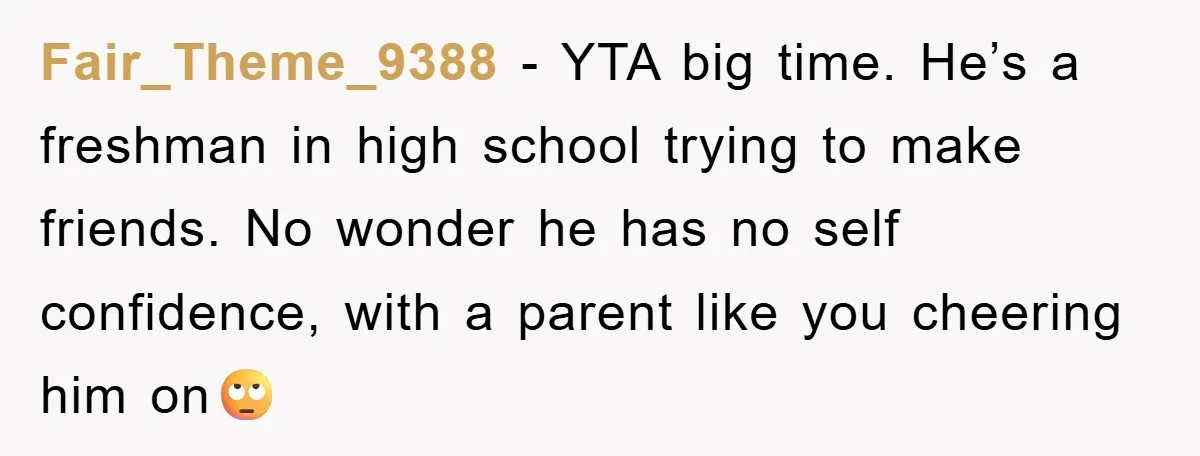 Fair_Theme_9388 − YTA big time. He’s a freshman in high school trying to make friends. No wonder he has no self confidence, with a parent like you cheering him on🙄