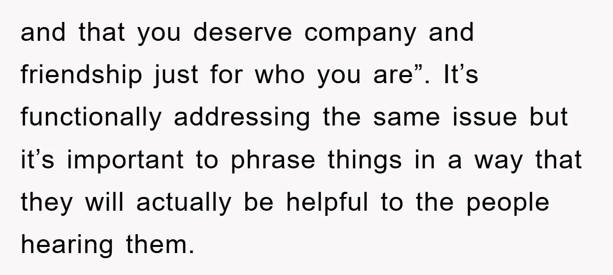 and that you deserve company and friendship just for who you are”. It’s functionally addressing the same issue but it’s important to phrase things in a way that they will...
