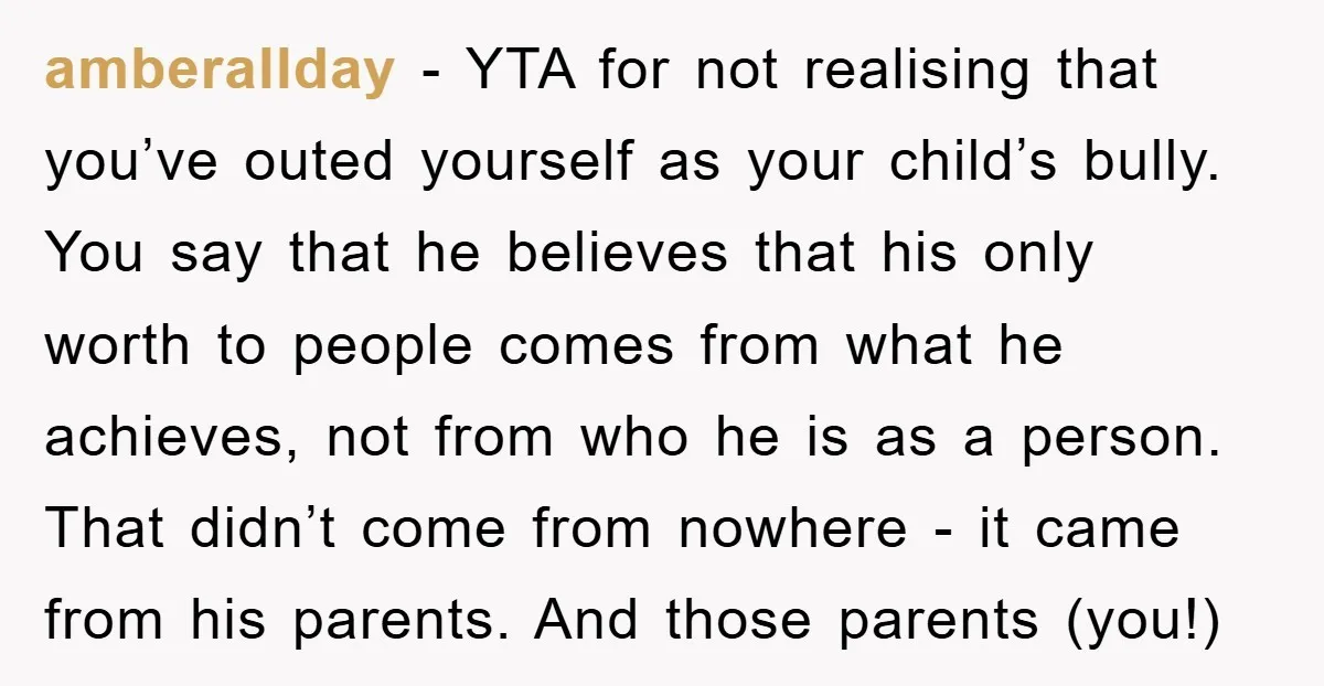 amberallday − YTA for not realising that you’ve outed yourself as your child’s bully. You say that he believes that his only worth to people comes from what he achieves,...
