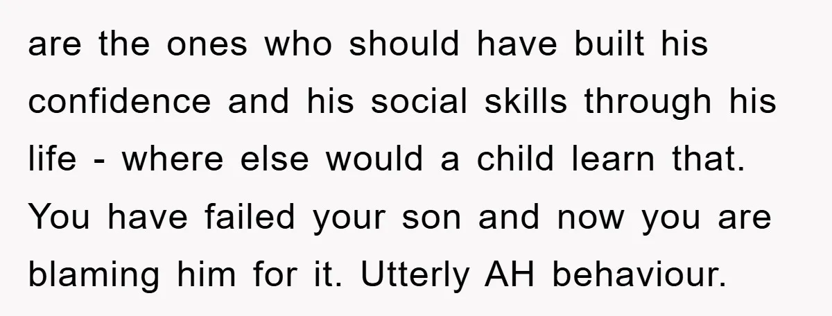 are the ones who should have built his confidence and his social skills through his life - where else would a child learn that. You have failed your son and...