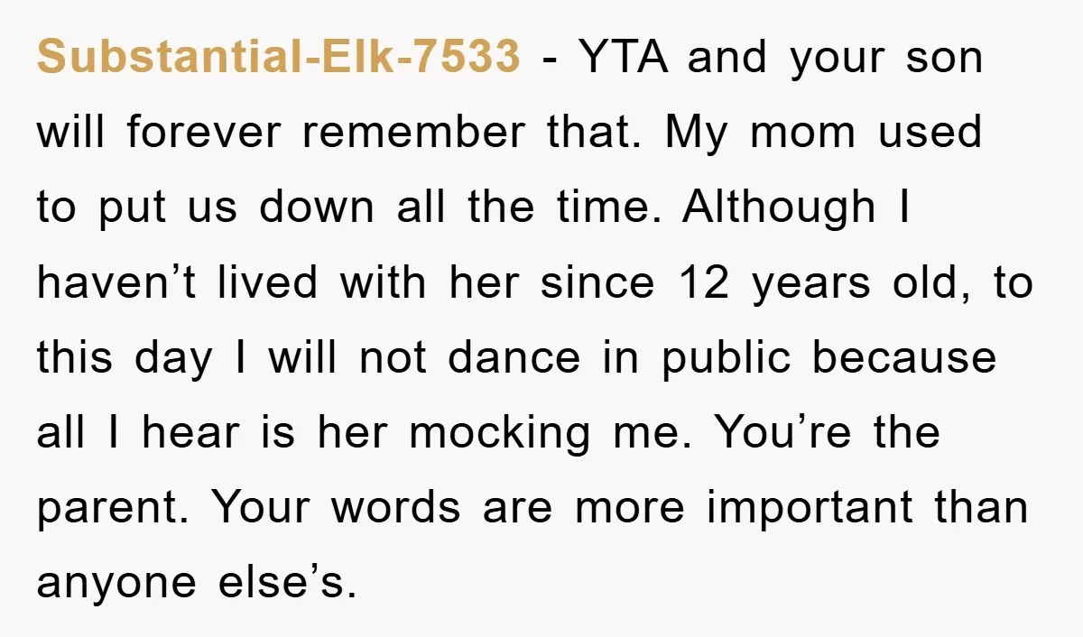 Substantial-Elk-7533 − YTA and your son will forever remember that. My mom used to put us down all the time. Although I haven’t lived with her since 12 years old,...