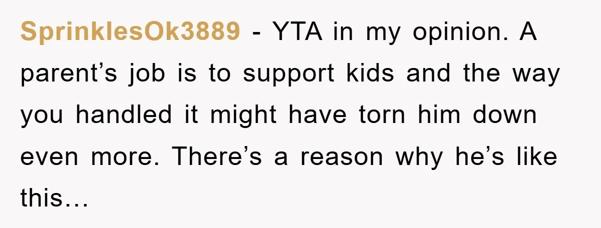 SprinklesOk3889 − YTA in my opinion. A parent’s job is to support kids and the way you handled it might have torn him down even more. There’s a reason why...