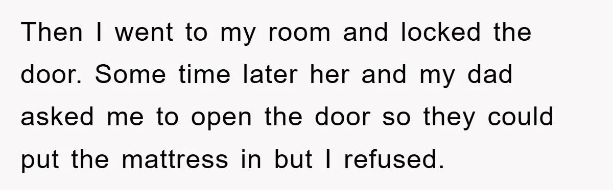 Then I went to my room and locked the door. Some time later her and my dad asked me to open the door so they could put the mattress in...
