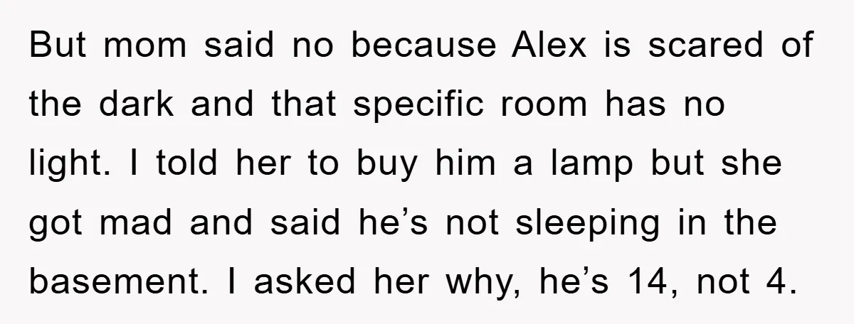 But mom said no because Alex is scared of the dark and that specific room has no light. I told her to buy him a lamp but she got mad...