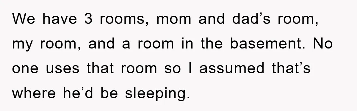 We have 3 rooms, mom and dad’s room, my room, and a room in the basement. No one uses that room so I assumed that’s where he’d be sleeping.