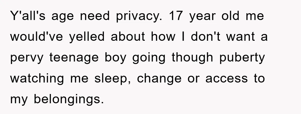 Y'all's age need privacy. 17 year old me would've yelled about how I don't want a pervy teenage boy going though puberty watching me sleep, change or access to my...