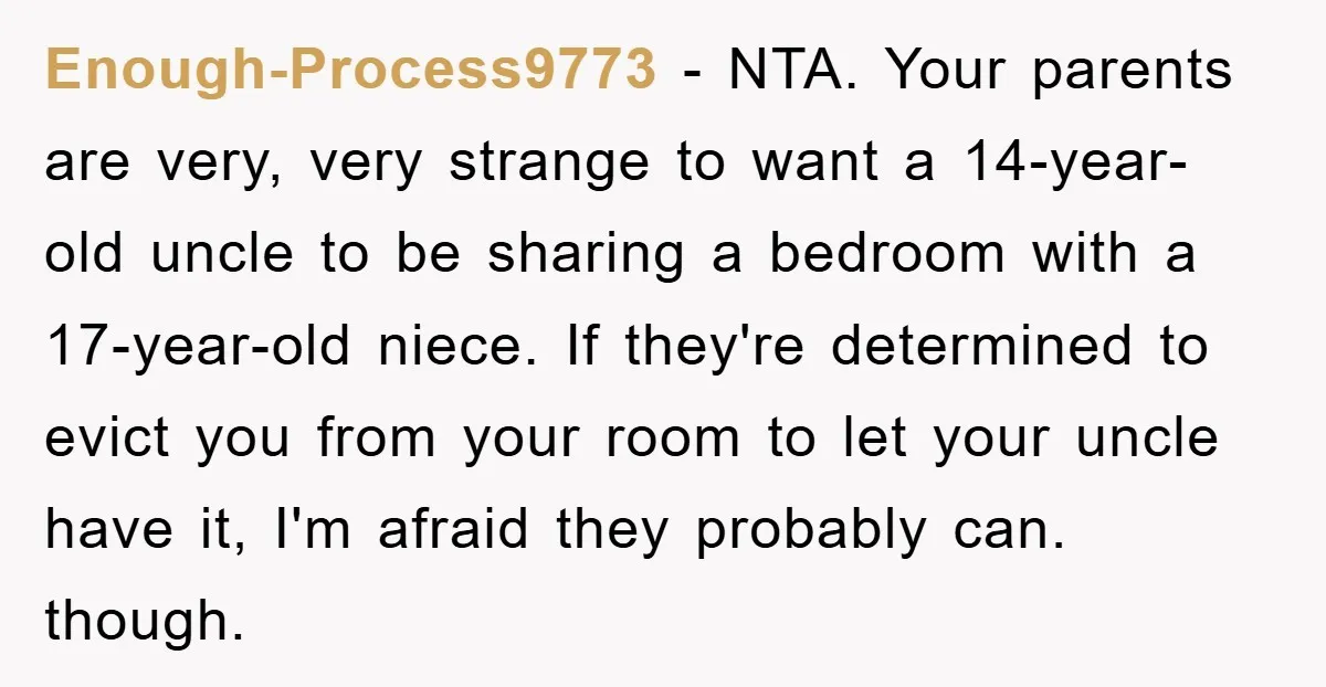 Enough-Process9773 − NTA. Your parents are very, very strange to want a 14-year-old uncle to be sharing a bedroom with a 17-year-old niece. If they're determined to evict you from...