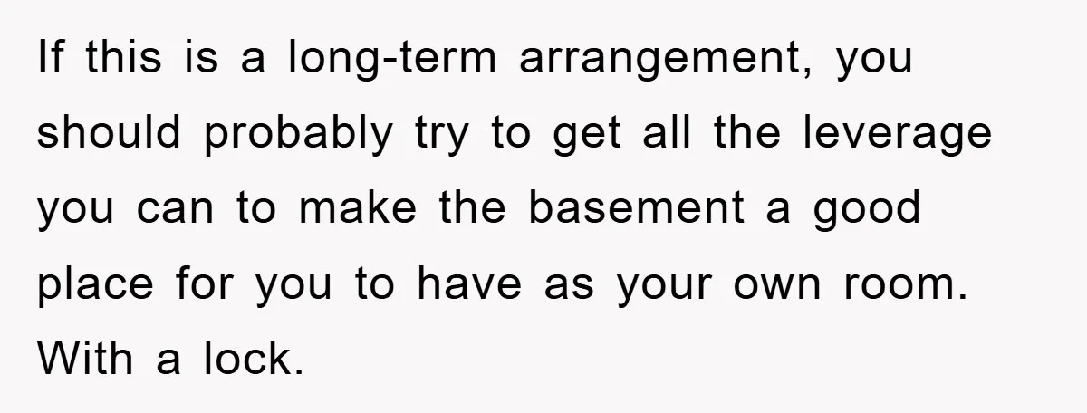 If this is a long-term arrangement, you should probably try to get all the leverage you can to make the basement a good place for you to have as your...