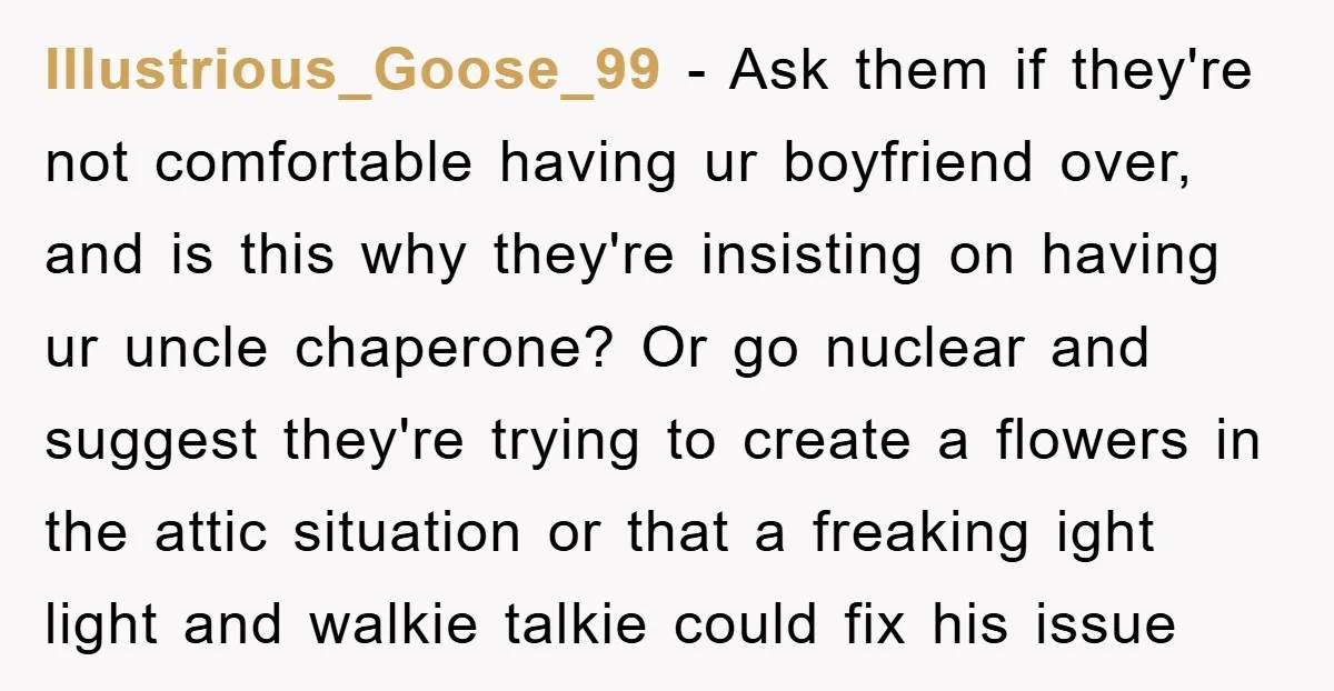 Illustrious_Goose_99 − Ask them if they're not comfortable having ur boyfriend over, and is this why they're insisting on having ur uncle chaperone? Or go nuclear and suggest they're trying...