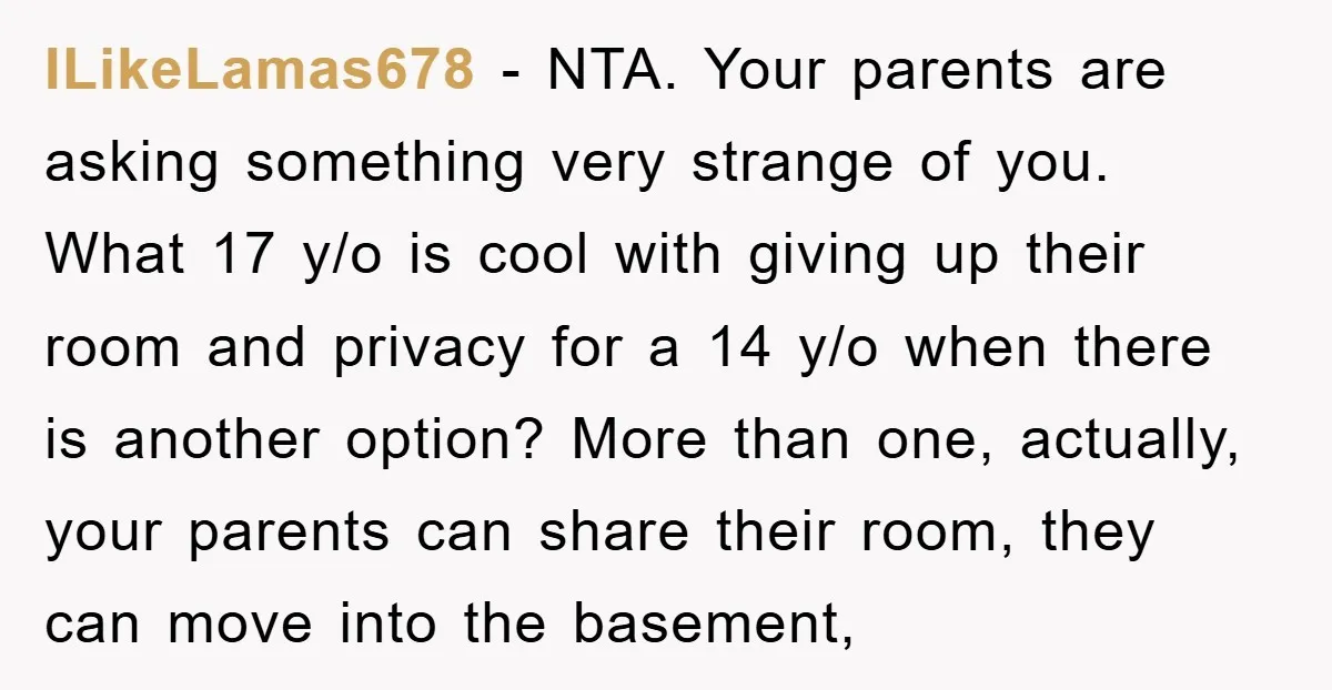 ILikeLamas678 − NTA. Your parents are asking something very strange of you. What 17 y/o is cool with giving up their room and privacy for a 14 y/o when there...