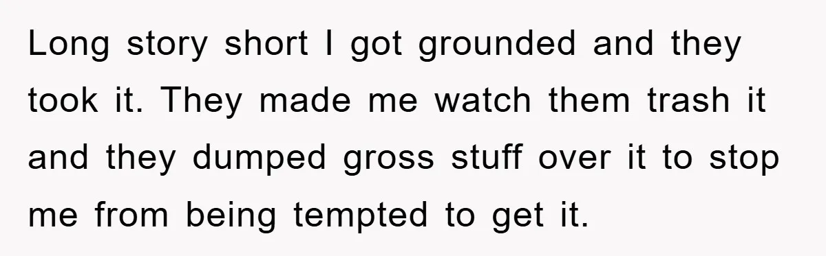 Long story short I got grounded and they took it. They made me watch them trash it and they dumped gross stuff over it to stop me from being tempted...
