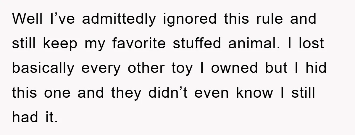 Well I’ve admittedly ignored this rule and still keep my favorite stuffed animal. I lost basically every other toy I owned but I hid this one and they didn’t even...