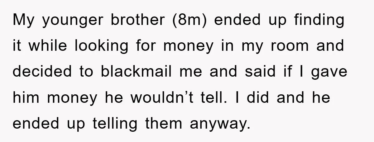 My younger brother (8m) ended up finding it while looking for money in my room and decided to blackmail me and said if I gave him money he wouldn’t tell....