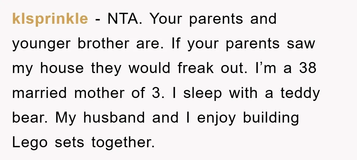 klsprinkle − NTA. Your parents and younger brother are. If your parents saw my house they would freak out. I’m a 38 married mother of 3. I sleep with a...