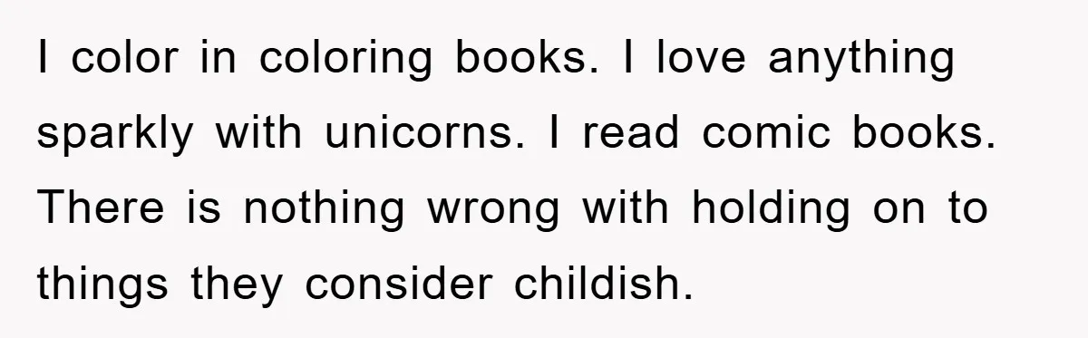 I color in coloring books. I love anything sparkly with unicorns. I read comic books. There is nothing wrong with holding on to things they consider childish.