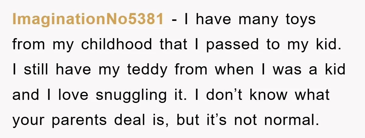 ImaginationNo5381 − I have many toys from my childhood that I passed to my kid. I still have my teddy from when I was a kid and I love snuggling...