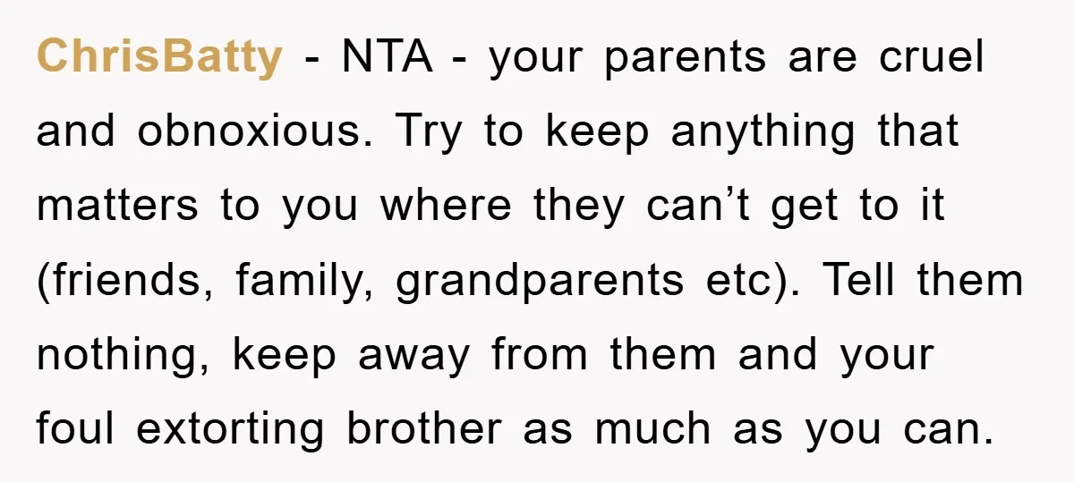 ChrisBatty − NTA - your parents are cruel and obnoxious. Try to keep anything that matters to you where they can’t get to it (friends, family, grandparents etc). Tell them...