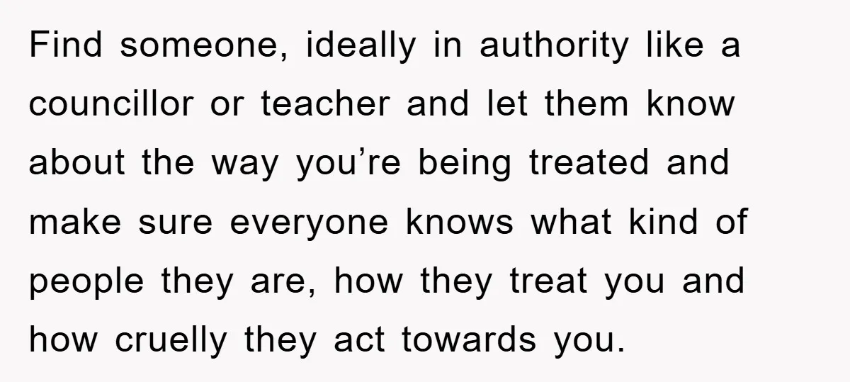Find someone, ideally in authority like a councillor or teacher and let them know about the way you’re being treated and make sure everyone knows what kind of people they...