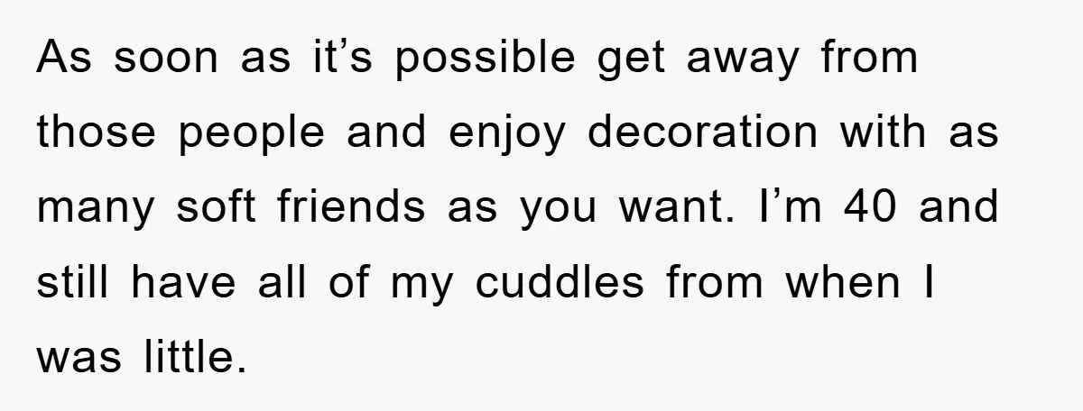 As soon as it’s possible get away from those people and enjoy decoration with as many soft friends as you want. I’m 40 and still have all of my cuddles...