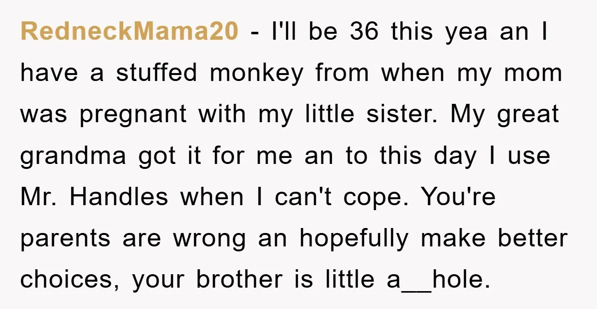 RedneckMama20 − I'll be 36 this yea an I have a stuffed monkey from when my mom was pregnant with my little sister. My great grandma got it for me...