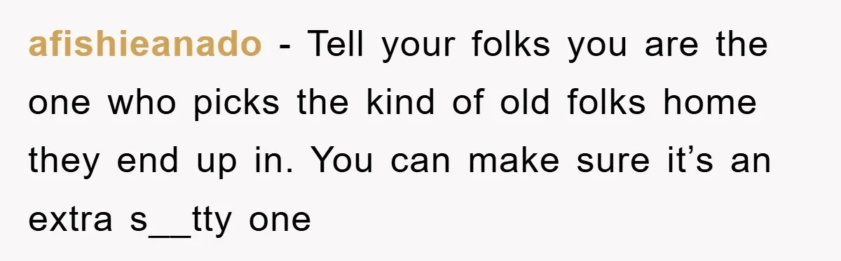afishieanado − Tell your folks you are the one who picks the kind of old folks home they end up in. You can make sure it’s an extra s__tty one