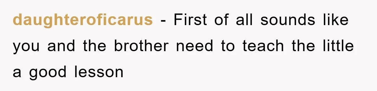 daughteroficarus − First of all sounds like you and the brother need to teach the little a good lesson