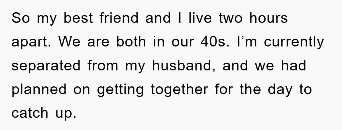 So my best friend and I live two hours apart. We are both in our 40s. I’m currently separated from my husband, and we had planned on getting together for...