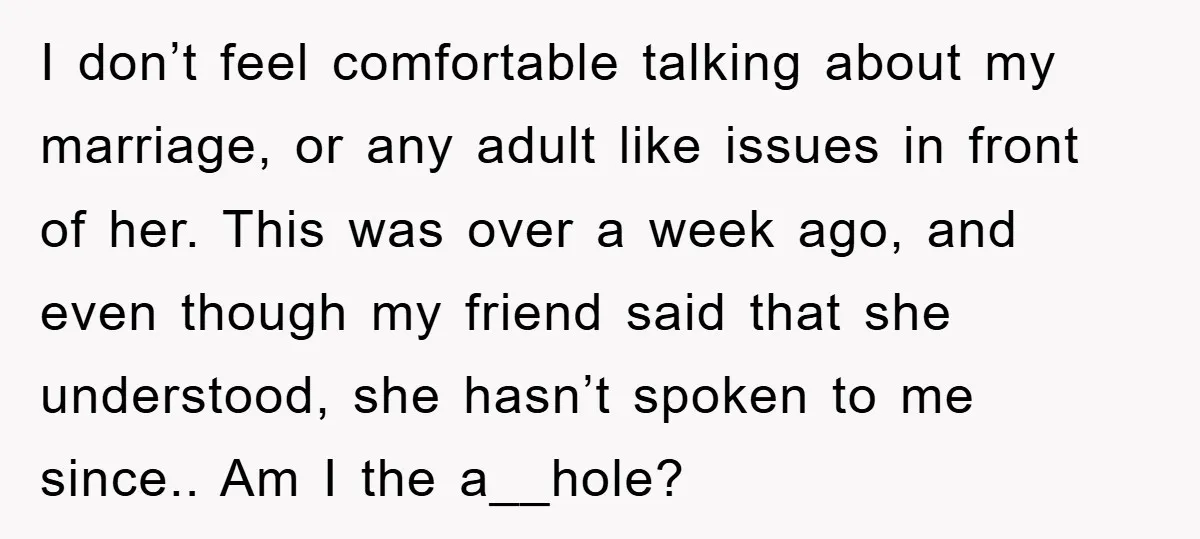 I don’t feel comfortable talking about my marriage, or any adult like issues in front of her. This was over a week ago, and even though my friend said that...