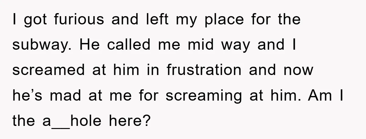 I got furious and left my place for the subway. He called me mid way and I screamed at him in frustration and now he’s mad at me for screaming...