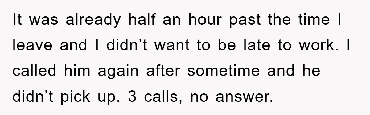 It was already half an hour past the time I leave and I didn’t want to be late to work. I called him again after sometime and he didn’t pick...