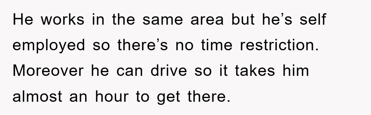 He works in the same area but he’s self employed so there’s no time restriction. Moreover he can drive so it takes him almost an hour to get there.