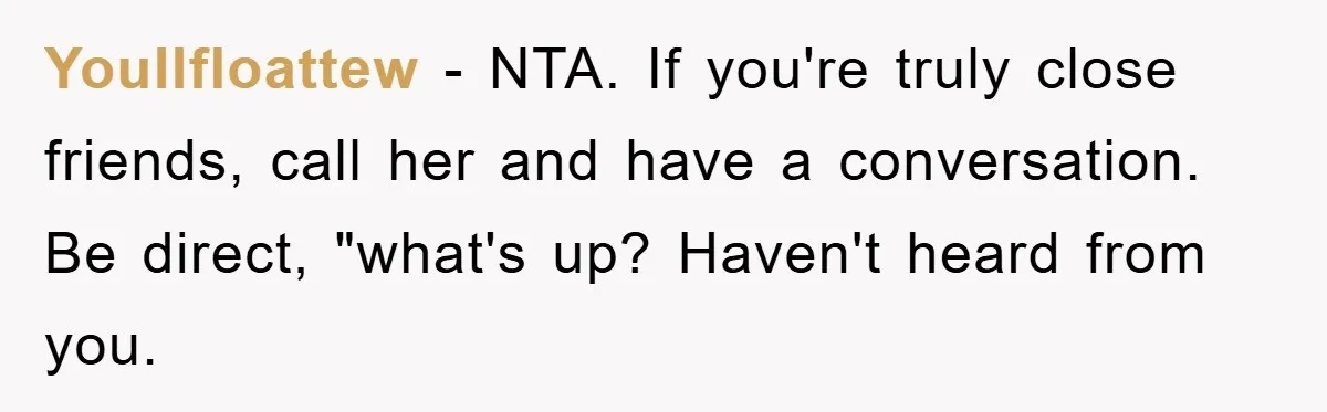 Youllfloattew − NTA. If you're truly close friends, call her and have a conversation. Be direct, "what's up? Haven't heard from you.