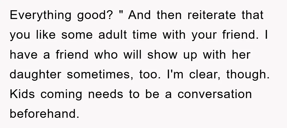 Everything good? " And then reiterate that you like some adult time with your friend. I have a friend who will show up with her daughter sometimes, too. I'm clear,...