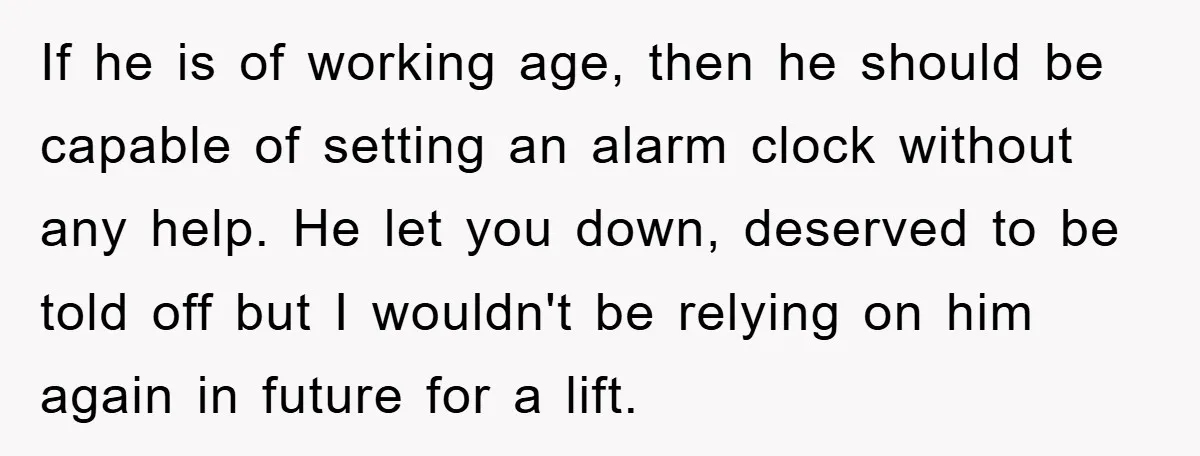 If he is of working age, then he should be capable of setting an alarm clock without any help. He let you down, deserved to be told off but I...
