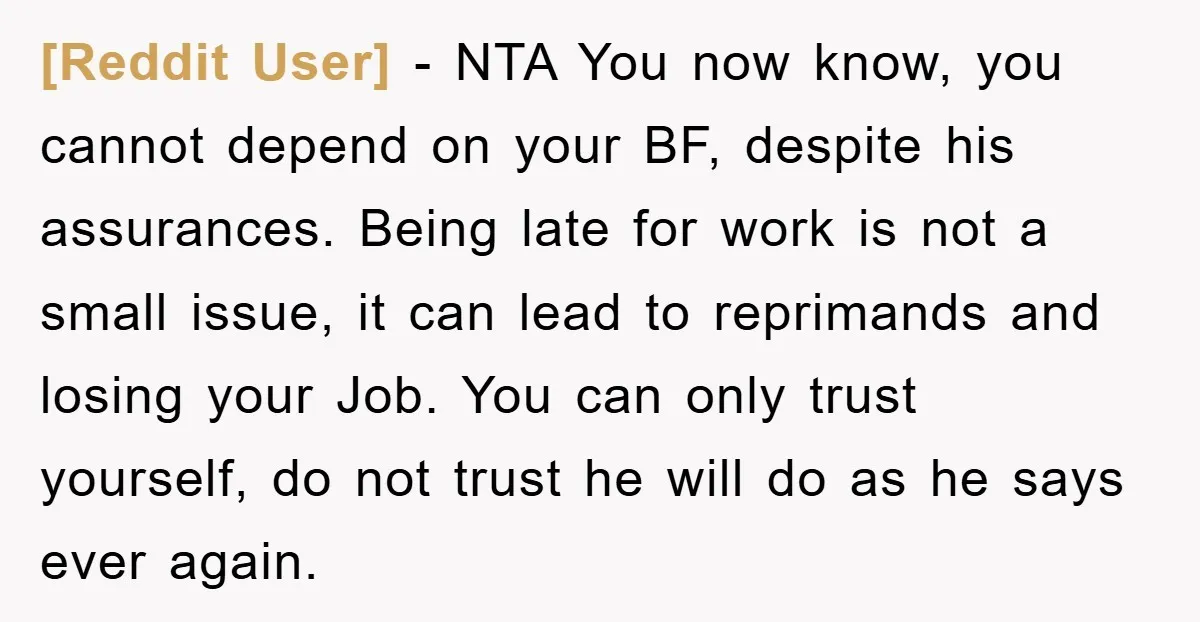 [Reddit User] − NTA You now know, you cannot depend on your BF, despite his assurances. Being late for work is not a small issue, it can lead to reprimands...