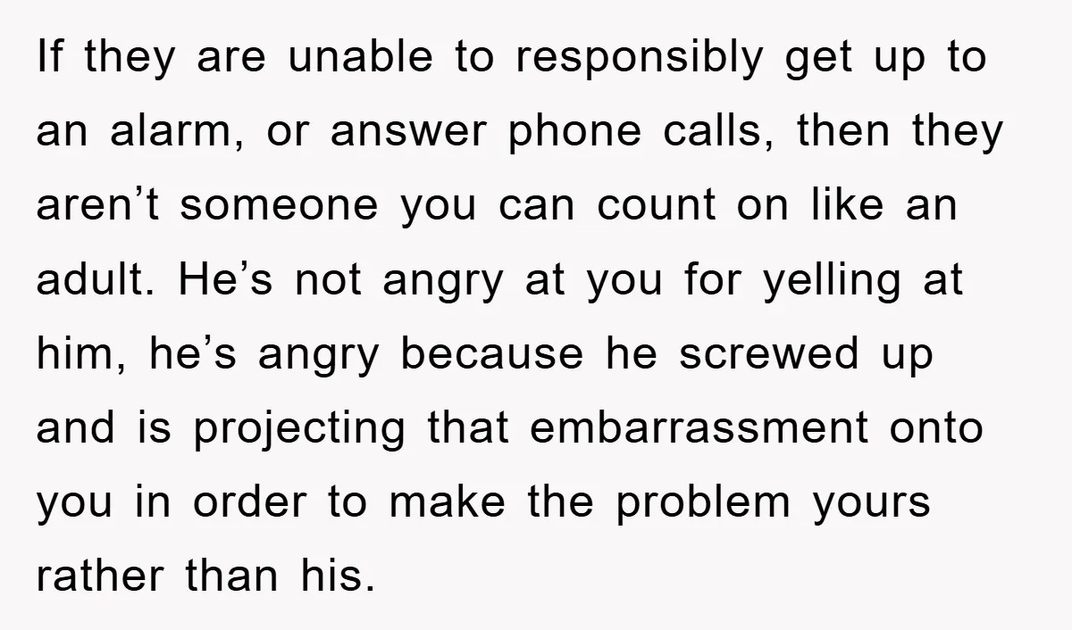 If they are unable to responsibly get up to an alarm, or answer phone calls, then they aren’t someone you can count on like an adult. He’s not angry at...